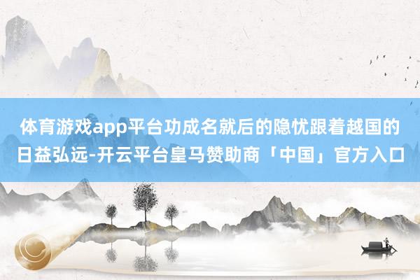 体育游戏app平台功成名就后的隐忧跟着越国的日益弘远-开云平台皇马赞助商「中国」官方入口