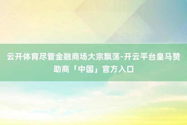 云开体育尽管金融商场大宗飘荡-开云平台皇马赞助商「中国」官方入口