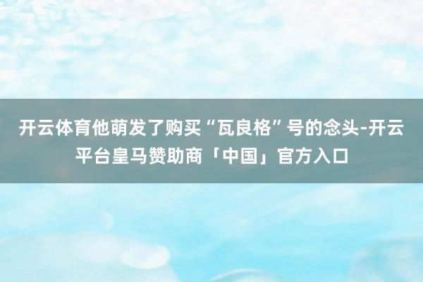 开云体育他萌发了购买“瓦良格”号的念头-开云平台皇马赞助商「中国」官方入口