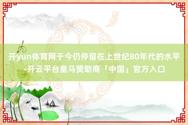 开yun体育网于今仍停留在上世纪80年代的水平-开云平台皇马赞助商「中国」官方入口