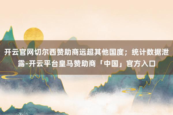 开云官网切尔西赞助商远超其他国度；统计数据泄露-开云平台皇马赞助商「中国」官方入口