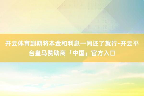 开云体育到期将本金和利息一同还了就行-开云平台皇马赞助商「中国」官方入口