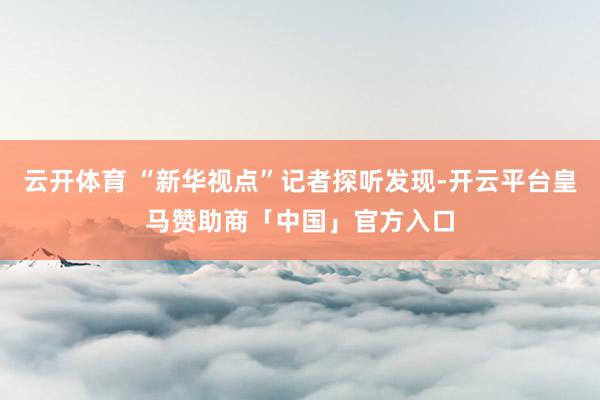 云开体育 “新华视点”记者探听发现-开云平台皇马赞助商「中国」官方入口