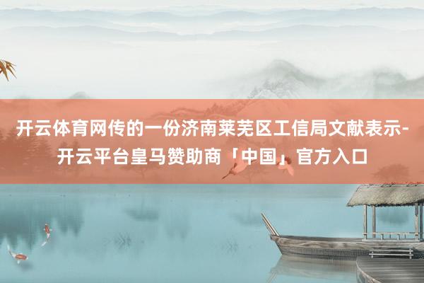 开云体育网传的一份济南莱芜区工信局文献表示-开云平台皇马赞助商「中国」官方入口