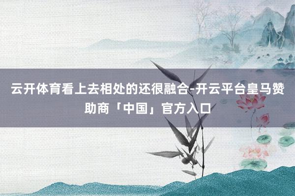 云开体育看上去相处的还很融合-开云平台皇马赞助商「中国」官方入口