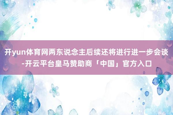 开yun体育网两东说念主后续还将进行进一步会谈-开云平台皇马赞助商「中国」官方入口