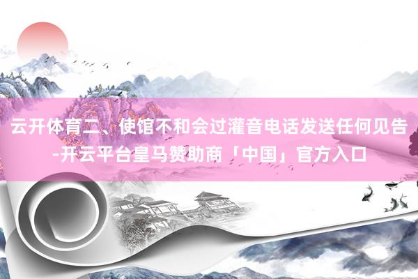 云开体育二、使馆不和会过灌音电话发送任何见告-开云平台皇马赞助商「中国」官方入口