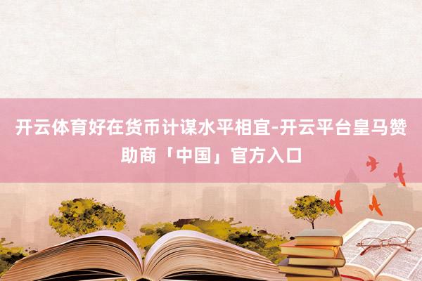 开云体育好在货币计谋水平相宜-开云平台皇马赞助商「中国」官方入口