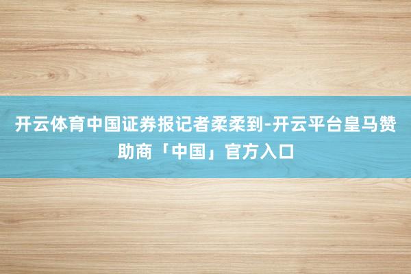 开云体育中国证券报记者柔柔到-开云平台皇马赞助商「中国」官方入口