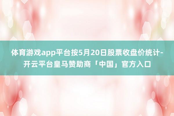 体育游戏app平台按5月20日股票收盘价统计-开云平台皇马赞助商「中国」官方入口
