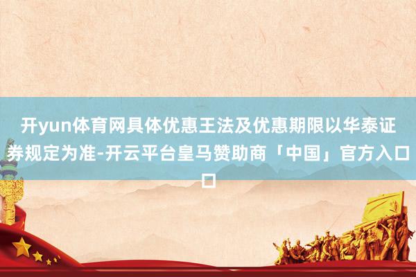 开yun体育网具体优惠王法及优惠期限以华泰证券规定为准-开云平台皇马赞助商「中国」官方入口