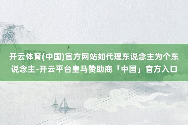 开云体育(中国)官方网站如代理东说念主为个东说念主-开云平台皇马赞助商「中国」官方入口
