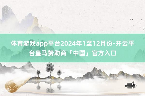 体育游戏app平台　　2024年1至12月份-开云平台皇马赞助商「中国」官方入口