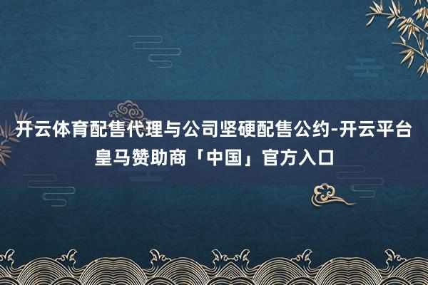 开云体育配售代理与公司坚硬配售公约-开云平台皇马赞助商「中国」官方入口