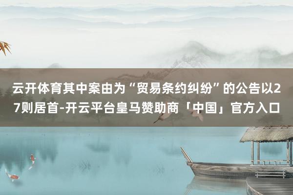 云开体育其中案由为“贸易条约纠纷”的公告以27则居首-开云平台皇马赞助商「中国」官方入口