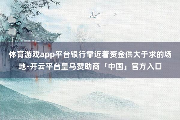 体育游戏app平台银行靠近着资金供大于求的场地-开云平台皇马赞助商「中国」官方入口
