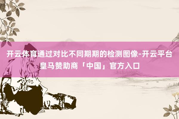 开云体育通过对比不同期期的检测图像-开云平台皇马赞助商「中国」官方入口