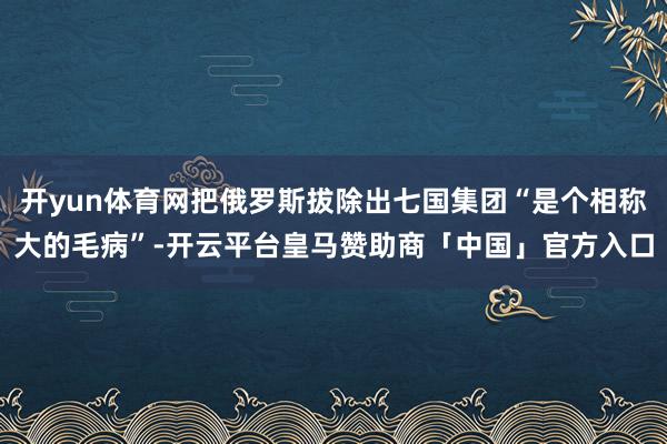 开yun体育网把俄罗斯拔除出七国集团“是个相称大的毛病”-开云平台皇马赞助商「中国」官方入口