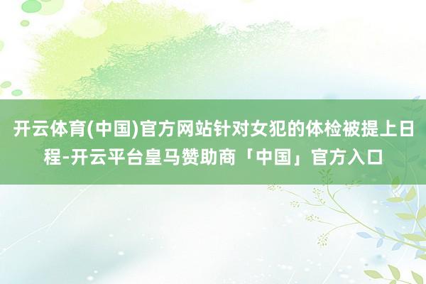 开云体育(中国)官方网站针对女犯的体检被提上日程-开云平台皇马赞助商「中国」官方入口