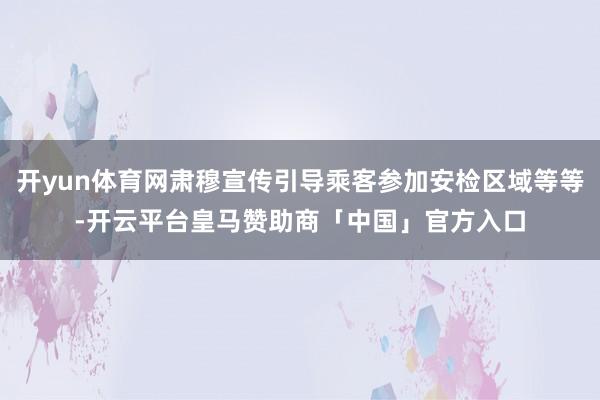 开yun体育网肃穆宣传引导乘客参加安检区域等等-开云平台皇马赞助商「中国」官方入口