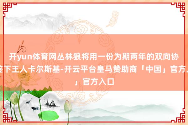 开yun体育网丛林狼将用一份为期两年的双向协议签下王人卡尔斯基-开云平台皇马赞助商「中国」官方入口