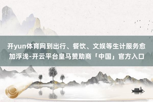 开yun体育网到出行、餐饮、文娱等生计服务愈加浮浅-开云平台皇马赞助商「中国」官方入口