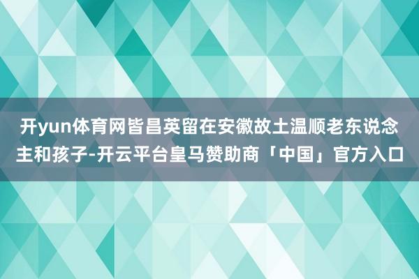 开yun体育网皆昌英留在安徽故土温顺老东说念主和孩子-开云平台皇马赞助商「中国」官方入口
