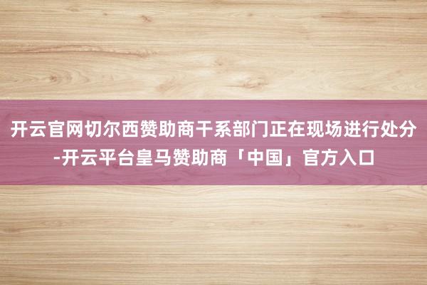 开云官网切尔西赞助商干系部门正在现场进行处分-开云平台皇马赞助商「中国」官方入口