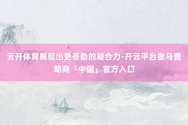云开体育展现出更苍劲的凝合力-开云平台皇马赞助商「中国」官方入口