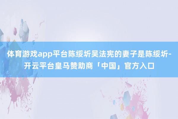 体育游戏app平台陈绥圻吴法宪的妻子是陈绥圻-开云平台皇马赞助商「中国」官方入口