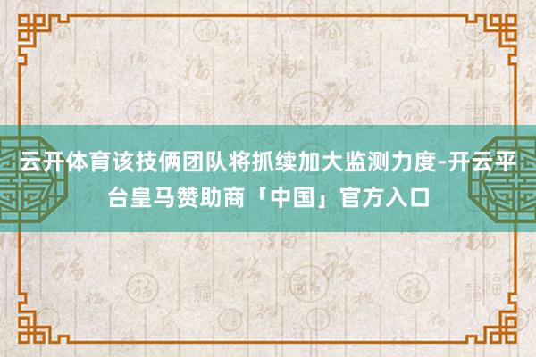 云开体育该技俩团队将抓续加大监测力度-开云平台皇马赞助商「中国」官方入口