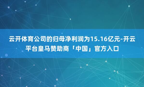 云开体育公司的归母净利润为15.16亿元-开云平台皇马赞助商「中国」官方入口