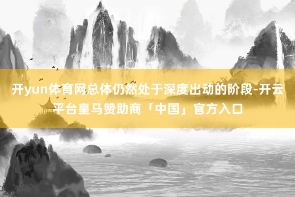 开yun体育网总体仍然处于深度出动的阶段-开云平台皇马赞助商「中国」官方入口