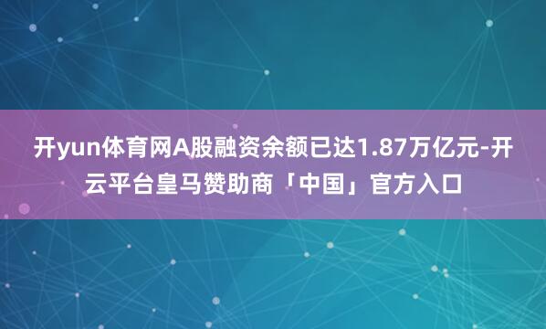 开yun体育网A股融资余额已达1.87万亿元-开云平台皇马赞助商「中国」官方入口