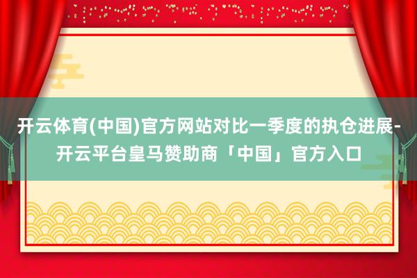 开云体育(中国)官方网站对比一季度的执仓进展-开云平台皇马赞助商「中国」官方入口