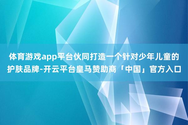 体育游戏app平台伙同打造一个针对少年儿童的护肤品牌-开云平台皇马赞助商「中国」官方入口