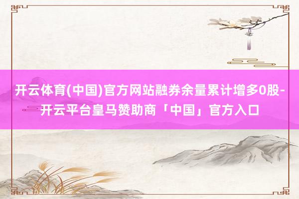 开云体育(中国)官方网站融券余量累计增多0股-开云平台皇马赞助商「中国」官方入口