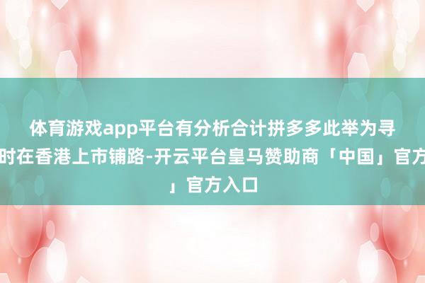 体育游戏app平台　　有分析合计拼多多此举为寻求昔时在香港上市铺路-开云平台皇马赞助商「中国」官方入口