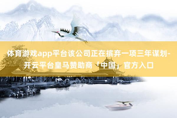 体育游戏app平台该公司正在摈弃一项三年谋划-开云平台皇马赞助商「中国」官方入口