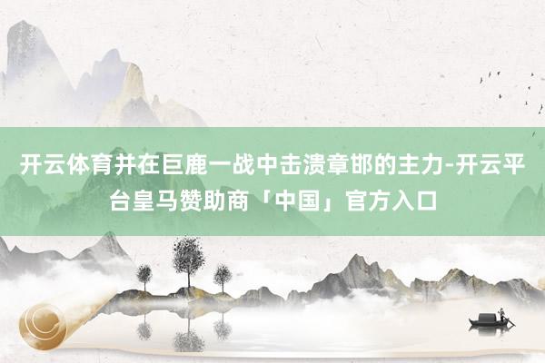 开云体育并在巨鹿一战中击溃章邯的主力-开云平台皇马赞助商「中国」官方入口