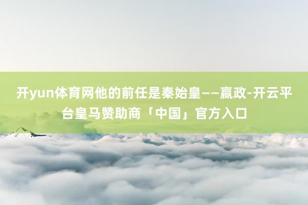 开yun体育网他的前任是秦始皇——嬴政-开云平台皇马赞助商「中国」官方入口