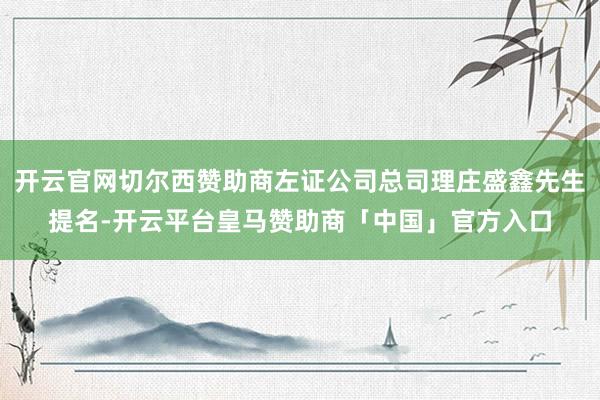 开云官网切尔西赞助商左证公司总司理庄盛鑫先生提名-开云平台皇马赞助商「中国」官方入口