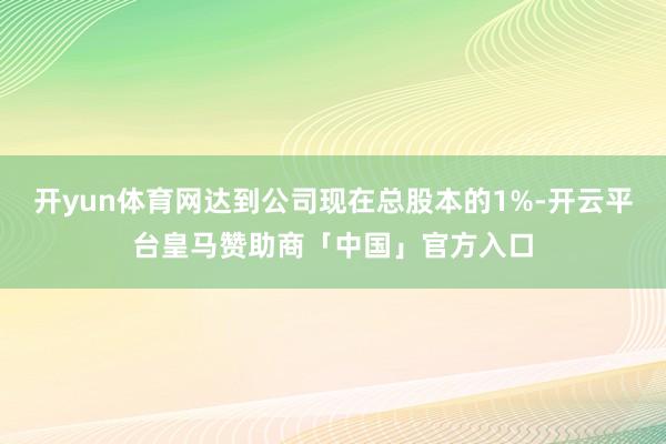 开yun体育网达到公司现在总股本的1%-开云平台皇马赞助商「中国」官方入口