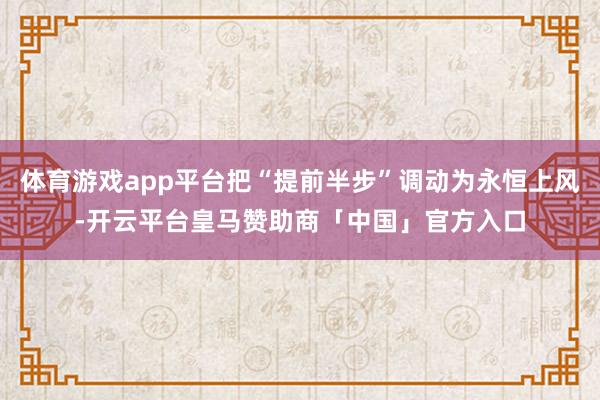 体育游戏app平台把“提前半步”调动为永恒上风-开云平台皇马赞助商「中国」官方入口