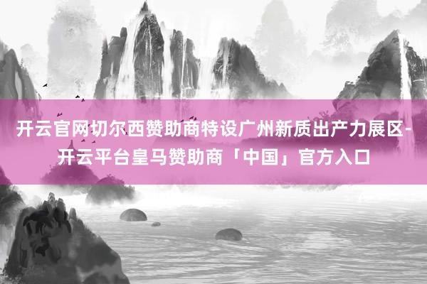 开云官网切尔西赞助商特设广州新质出产力展区-开云平台皇马赞助商「中国」官方入口