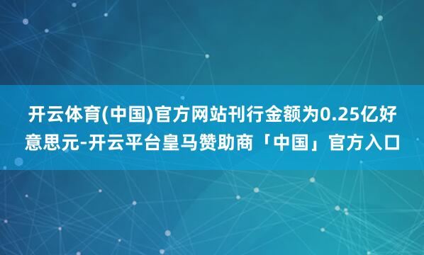 开云体育(中国)官方网站刊行金额为0.25亿好意思元-开云平台皇马赞助商「中国」官方入口