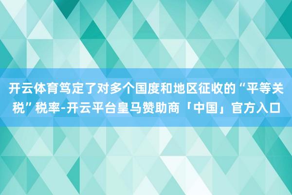 开云体育笃定了对多个国度和地区征收的“平等关税”税率-开云平台皇马赞助商「中国」官方入口