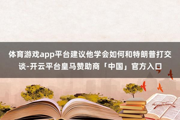 体育游戏app平台建议他学会如何和特朗普打交谈-开云平台皇马赞助商「中国」官方入口