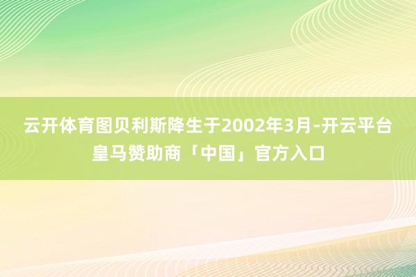 云开体育图贝利斯降生于2002年3月-开云平台皇马赞助商「中国」官方入口