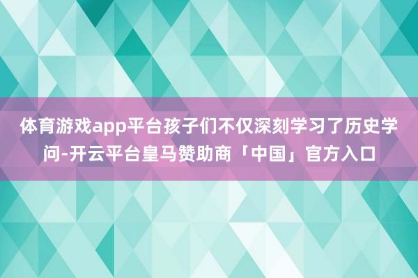 体育游戏app平台孩子们不仅深刻学习了历史学问-开云平台皇马赞助商「中国」官方入口